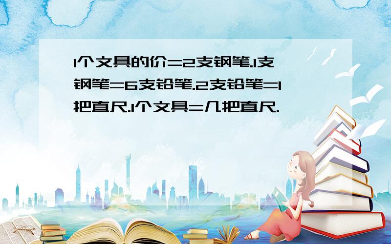 1个文具的价=2支钢笔.1支钢笔=6支铅笔.2支铅笔=1把直尺.1个文具=几把直尺.