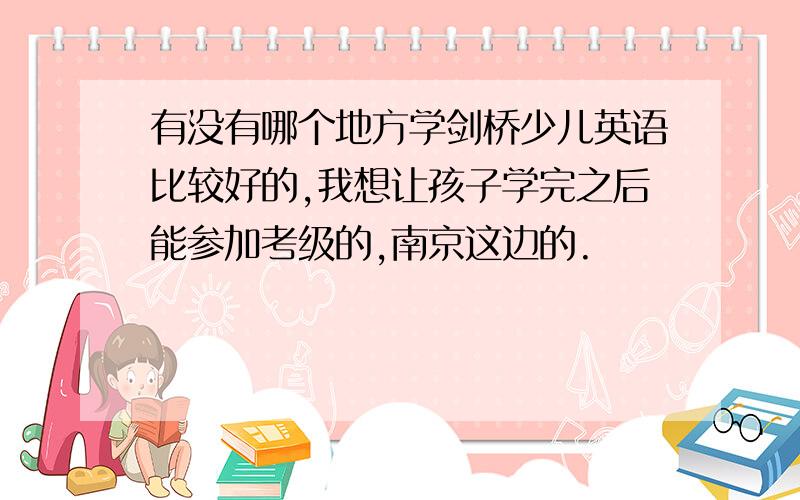 有没有哪个地方学剑桥少儿英语比较好的,我想让孩子学完之后能参加考级的,南京这边的.