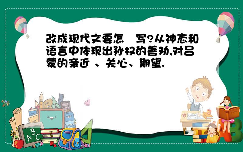 改成现代文要怎麼写?从神态和语言中体现出孙权的善劝,对吕蒙的亲近 、关心、期望.