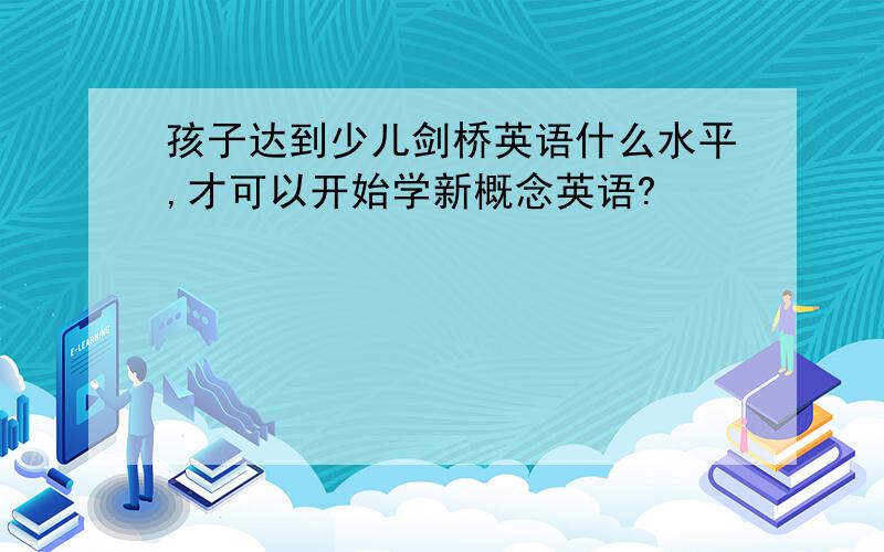 孩子达到少儿剑桥英语什么水平,才可以开始学新概念英语?