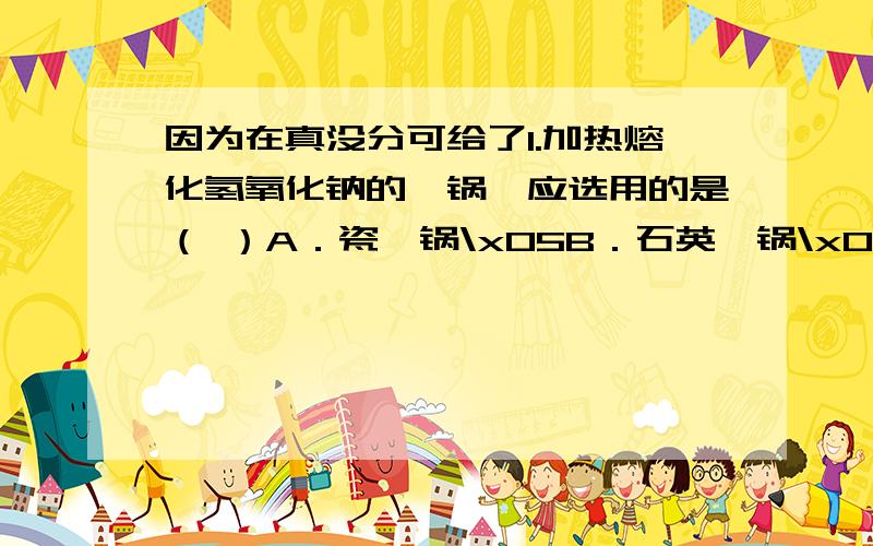 因为在真没分可给了1.加热熔化氢氧化钠的坩锅,应选用的是（ ）A．瓷坩锅\x05B．石英坩锅\x05C．铁坩锅\x05D