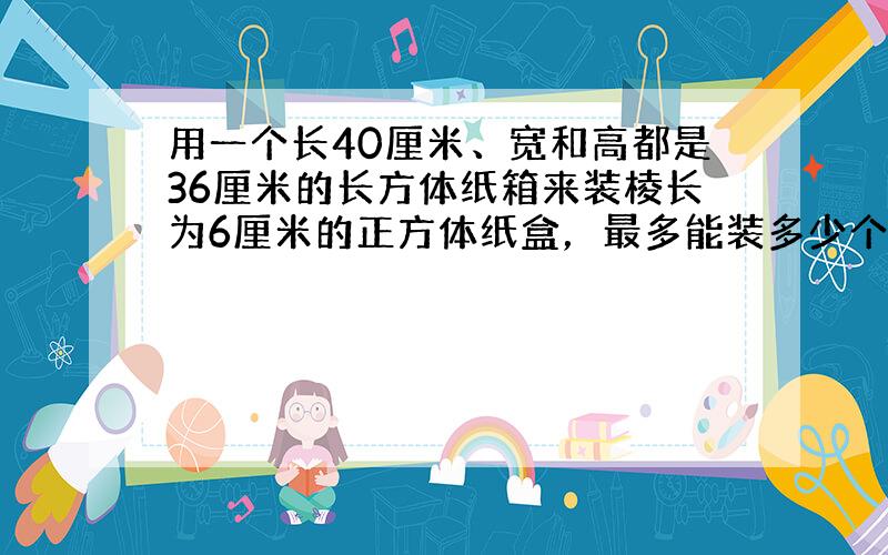 用一个长40厘米、宽和高都是36厘米的长方体纸箱来装棱长为6厘米的正方体纸盒，最多能装多少个？