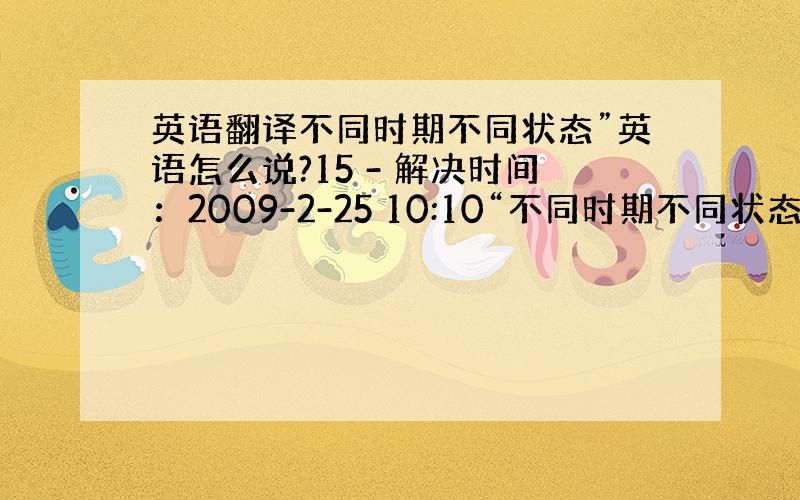 英语翻译不同时期不同状态”英语怎么说?15 - 解决时间：2009-2-25 10:10“不同时期不同状态”用英语怎么说