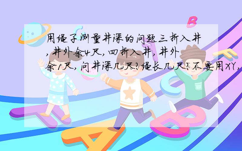 用绳子测量井深的问题三折入井,井外余4尺,四折入井,井外余1尺,问井深几尺?绳长几尺?不要用XY,还没学两个未知数的方程