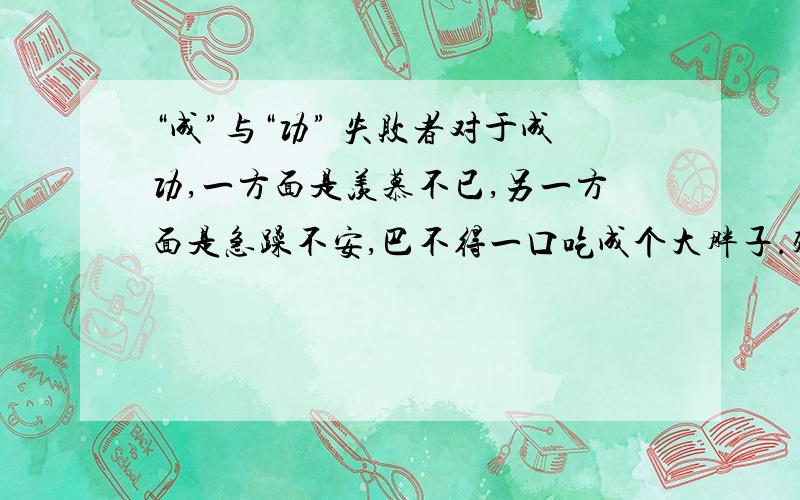 “成”与“功” 失败者对于成功,一方面是羡慕不已,另一方面是急躁不安,巴不得一口吃成个大胖子.殊不知成功是由 成 与 功