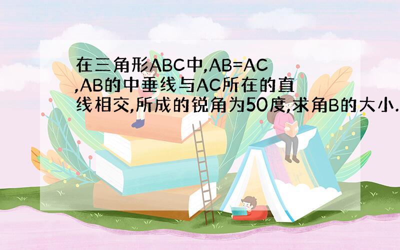 在三角形ABC中,AB=AC,AB的中垂线与AC所在的直线相交,所成的锐角为50度,求角B的大小.