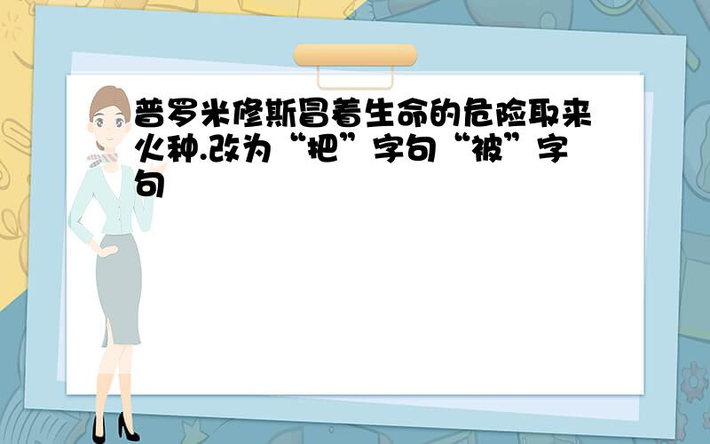 普罗米修斯冒着生命的危险取来火种.改为“把”字句“被”字句