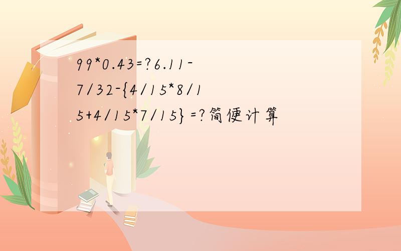 99*0.43=?6.11-7/32-{4/15*8/15+4/15*7/15}=?简便计算