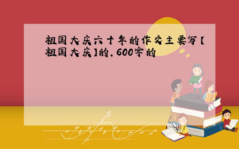 祖国大庆六十年的作文主要写【祖国大庆】的,600字的