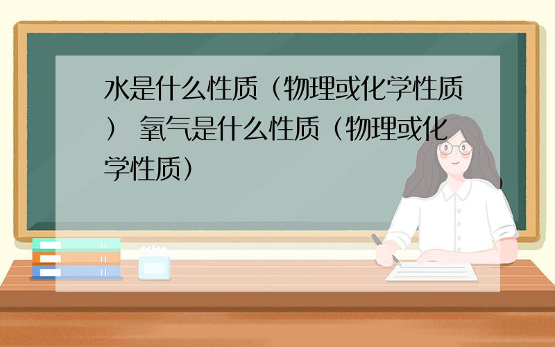 水是什么性质（物理或化学性质） 氧气是什么性质（物理或化学性质）