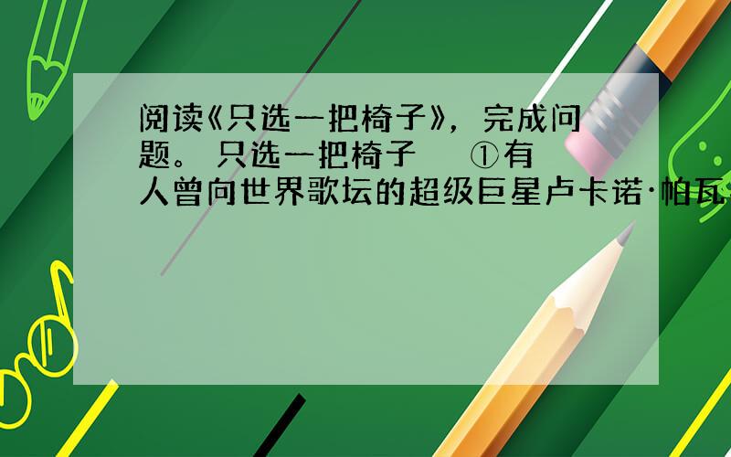 阅读《只选一把椅子》，完成问题。 只选一把椅子 　　①有人曾向世界歌坛的超级巨星卢卡诺·帕瓦罗蒂请教成功秘诀，他每次都提