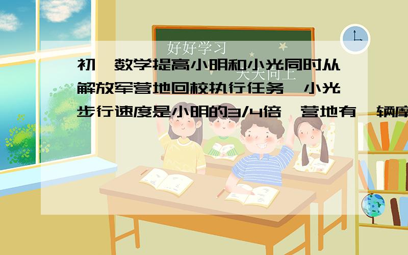 初一数学提高小明和小光同时从解放军营地回校执行任务,小光步行速度是小明的3/4倍,营地有一辆摩托车,只能乘一个人,它的速