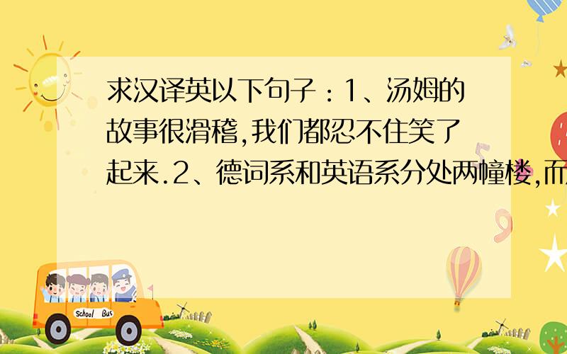 求汉译英以下句子：1、汤姆的故事很滑稽,我们都忍不住笑了起来.2、德词系和英语系分处两幢楼,而不是在同一幢楼里3、伍兹（