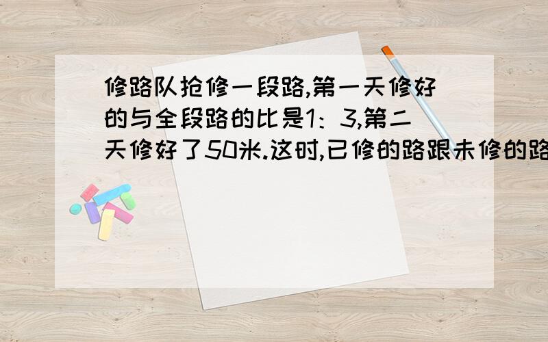 修路队抢修一段路,第一天修好的与全段路的比是1：3,第二天修好了50米.这时,已修的路跟未修的路的比是5