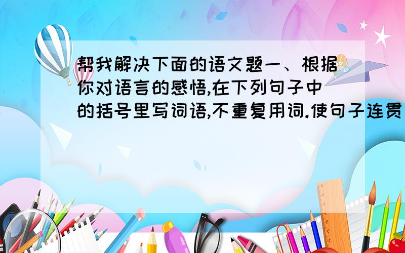 帮我解决下面的语文题一、根据你对语言的感悟,在下列句子中的括号里写词语,不重复用词.使句子连贯、流畅即可!①读书,能使（