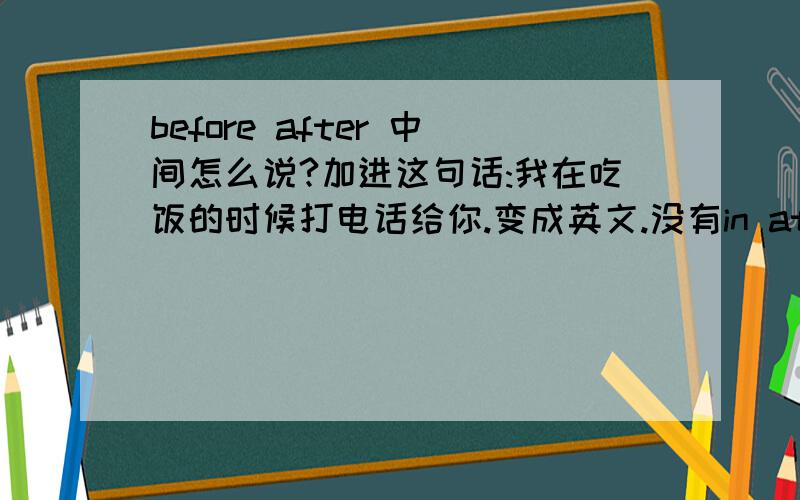 before after 中间怎么说?加进这句话:我在吃饭的时候打电话给你.变成英文.没有in at on the.