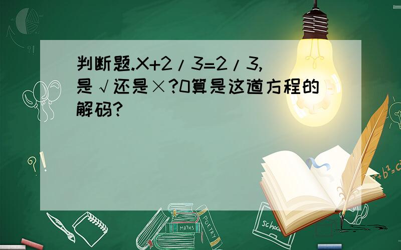 判断题.X+2/3=2/3,是√还是×?0算是这道方程的解码?