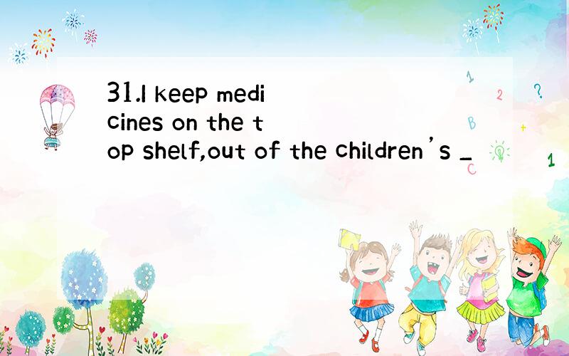 31.I keep medicines on the top shelf,out of the children’s _