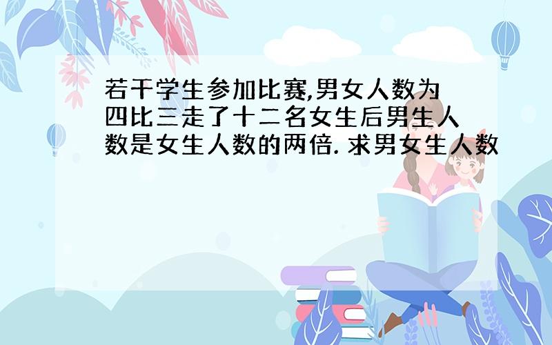 若干学生参加比赛,男女人数为四比三走了十二名女生后男生人数是女生人数的两倍. 求男女生人数