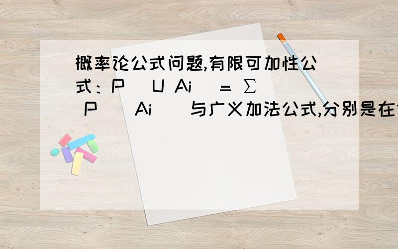 概率论公式问题,有限可加性公式：P（ U Ai ）= ∑ P （ Ai ） 与广义加法公式,分别是在什么情况下使用的?有