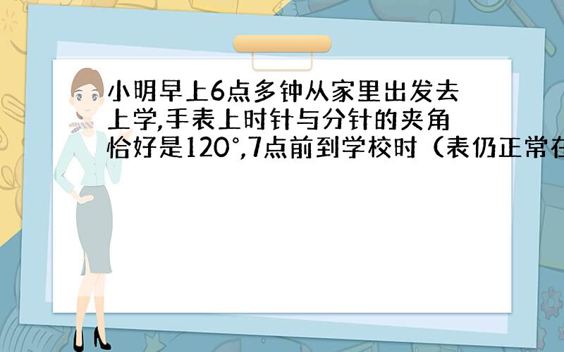 小明早上6点多钟从家里出发去上学,手表上时针与分针的夹角恰好是120°,7点前到学校时（表仍正常在走）,发现手表上时针与