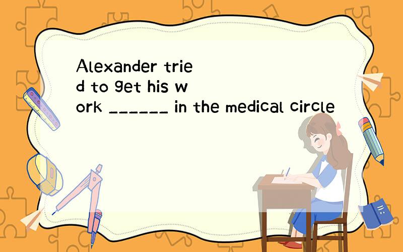 Alexander tried to get his work ______ in the medical circle