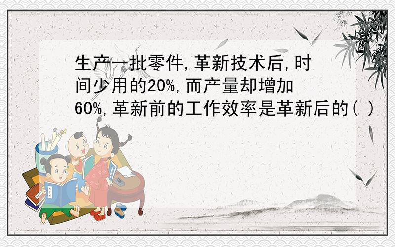 生产一批零件,革新技术后,时间少用的20%,而产量却增加60%,革新前的工作效率是革新后的( )