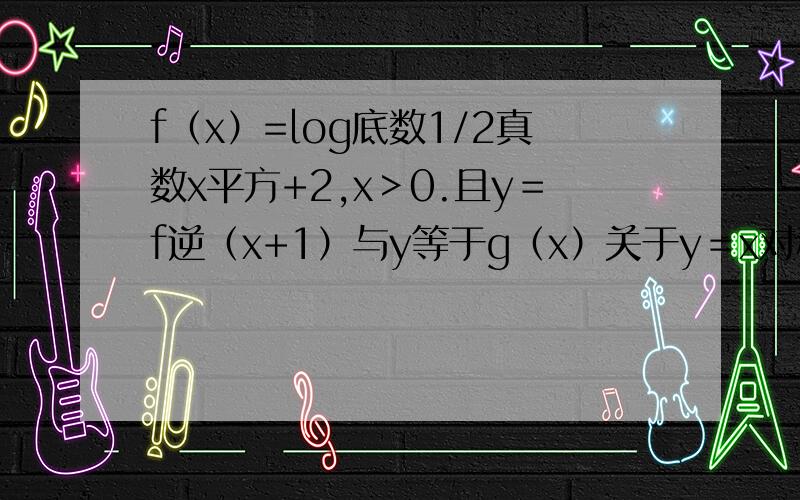 f（x）=log底数1/2真数x平方+2,x＞0.且y＝f逆（x+1）与y等于g（x）关于y＝x对称,求g（根号2）