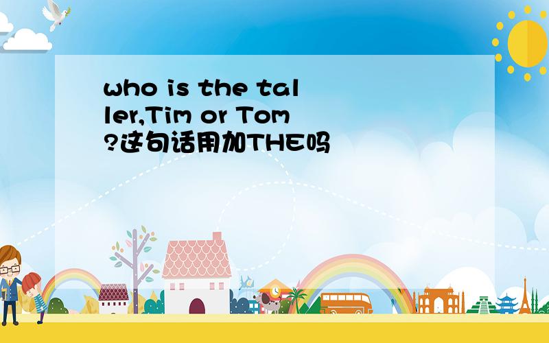 who is the taller,Tim or Tom?这句话用加THE吗