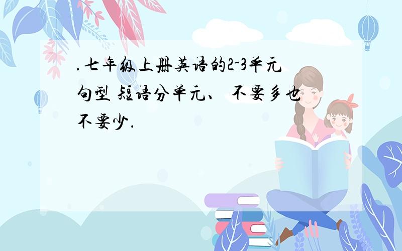 .七年级上册英语的2-3单元句型 短语分单元、 不要多也不要少.