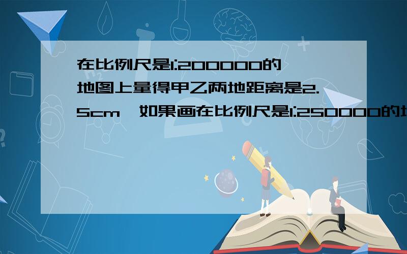 在比例尺是1:200000的地图上量得甲乙两地距离是2.5cm,如果画在比例尺是1:250000的地图上甲乙两地相距几厘