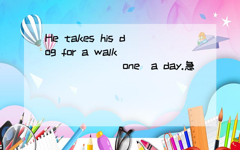 He takes his dog for a walk ______(one)a day.急