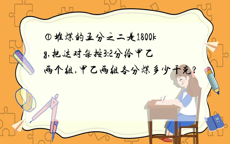 ①堆煤的五分之二是1800kg,把这对每按3：2分给甲乙两个组,甲乙两组各分煤多少千克?