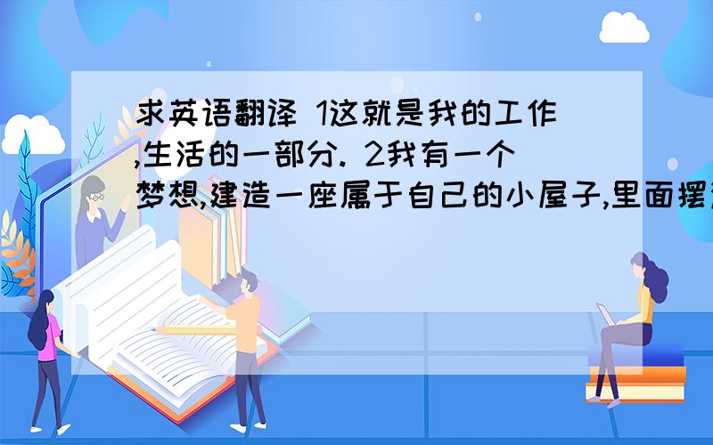 求英语翻译 1这就是我的工作,生活的一部分. 2我有一个梦想,建造一座属于自己的小屋子,里面摆满了玩具和糖果.3所以,这