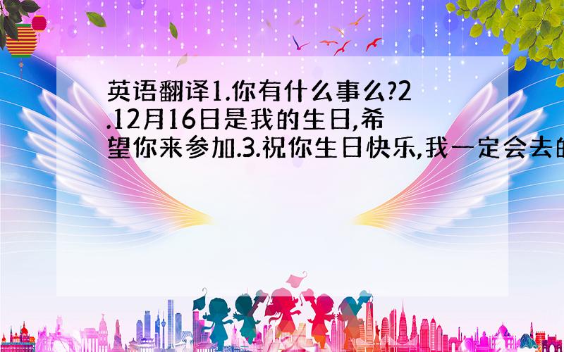 英语翻译1.你有什么事么?2.12月16日是我的生日,希望你来参加.3.祝你生日快乐,我一定会去的.