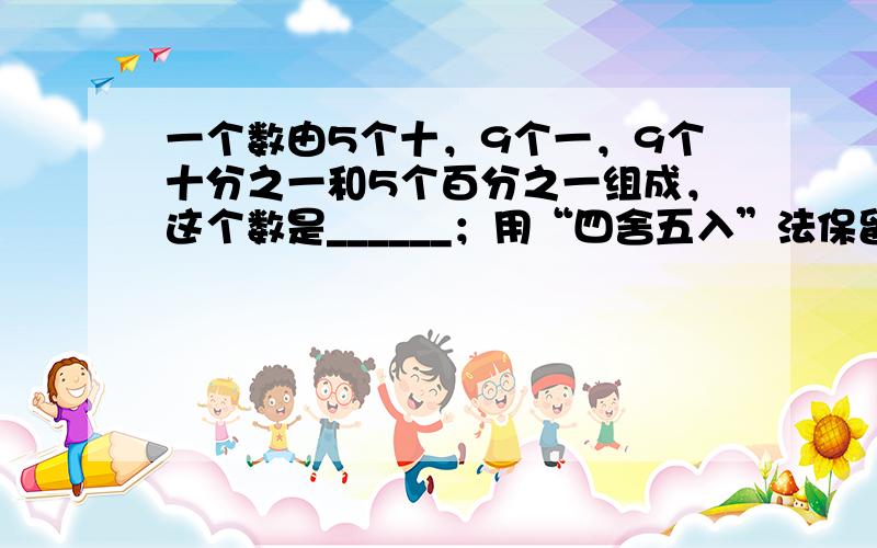 一个数由5个十，9个一，9个十分之一和5个百分之一组成，这个数是______；用“四舍五入”法保留一位小数是______