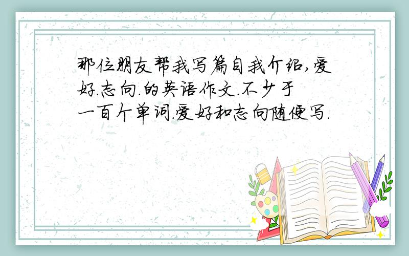 那位朋友帮我写篇自我介绍,爱好.志向.的英语作文.不少于一百个单词.爱好和志向随便写.