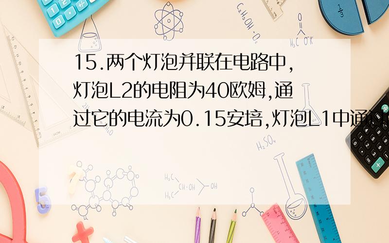 15.两个灯泡并联在电路中,灯泡L2的电阻为40欧姆,通过它的电流为0.15安培,灯泡L1中通过的电流为0.1安培