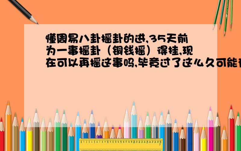 懂周易八卦摇卦的进,35天前为一事摇卦（铜钱摇）得挂,现在可以再摇这事吗,毕竟过了这么久可能有所变动