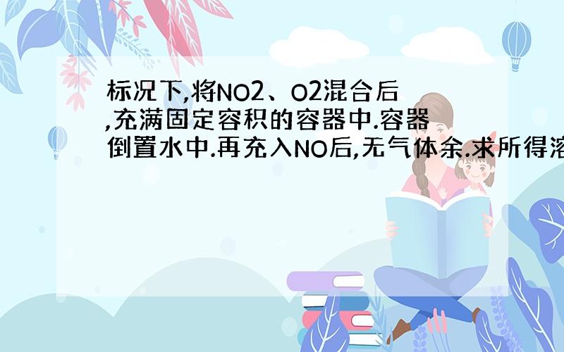 标况下,将NO2、O2混合后,充满固定容积的容器中.容器倒置水中.再充入NO后,无气体余.求所得溶液浓度范