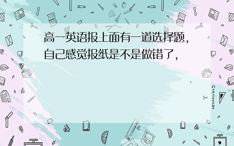 高一英语报上面有一道选择题,自己感觉报纸是不是做错了,