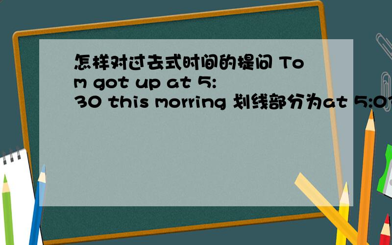 怎样对过去式时间的提问 Tom got up at 5:30 this morring 划线部分为at 5:03 （对划