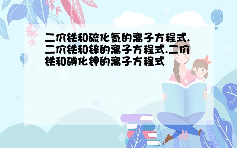 二价铁和硫化氢的离子方程式.二价铁和锌的离子方程式.二价铁和碘化钾的离子方程式