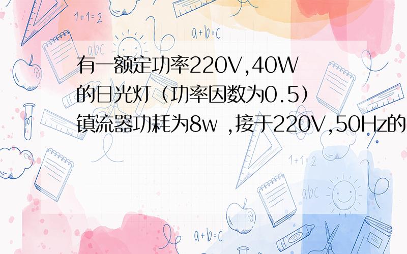 有一额定功率220V,40W的日光灯（功率因数为0.5）镇流器功耗为8w ,接于220V,50Hz的电源上