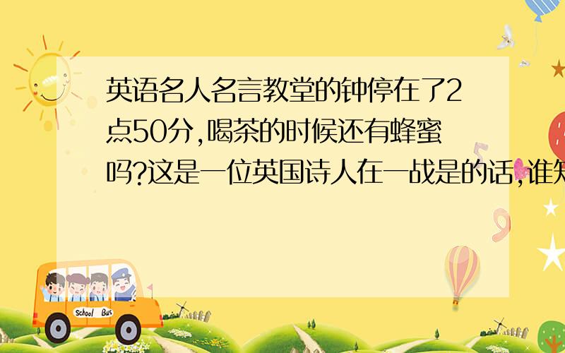 英语名人名言教堂的钟停在了2点50分,喝茶的时候还有蜂蜜吗?这是一位英国诗人在一战是的话,谁知道这句话的英文?要原来的!