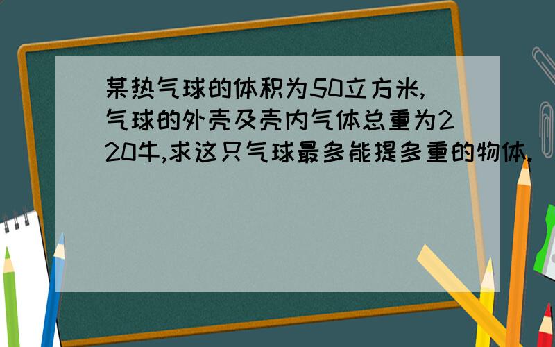 某热气球的体积为50立方米,气球的外壳及壳内气体总重为220牛,求这只气球最多能提多重的物体.（空气的密度为1.29千克