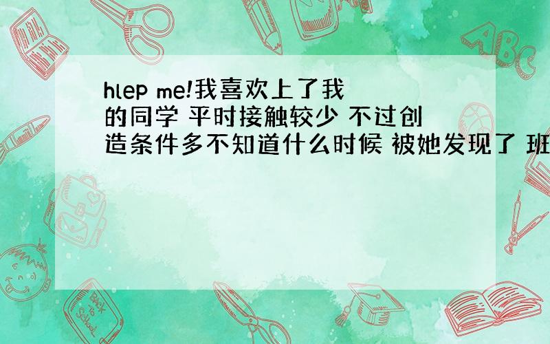 hlep me!我喜欢上了我的同学 平时接触较少 不过创造条件多不知道什么时候 被她发现了 班里很多人也知道了我想或许会