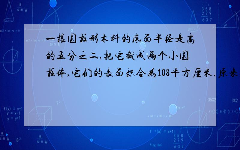 一根圆柱形木料的底面半径是高的五分之二,把它截成两个小圆柱体,它们的表面积合为108平方厘米.原来这根