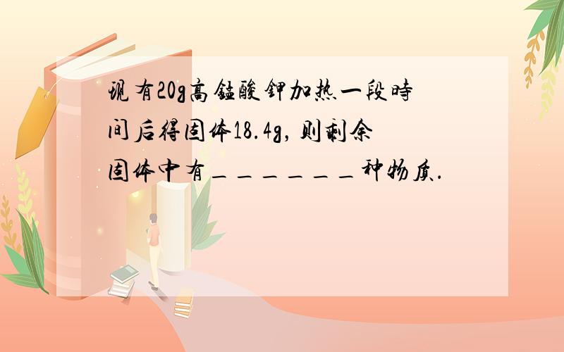 现有20g高锰酸钾加热一段时间后得固体18.4g，则剩余固体中有______种物质．