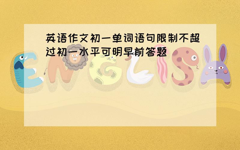 英语作文初一单词语句限制不超过初一水平可明早前答题